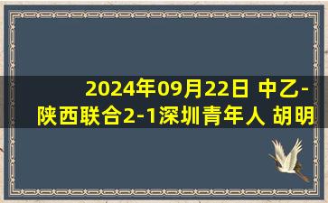 2024年09月22日 中乙-陕西联合2-1深圳青年人 胡明天96分钟压哨绝杀陕西重回第二